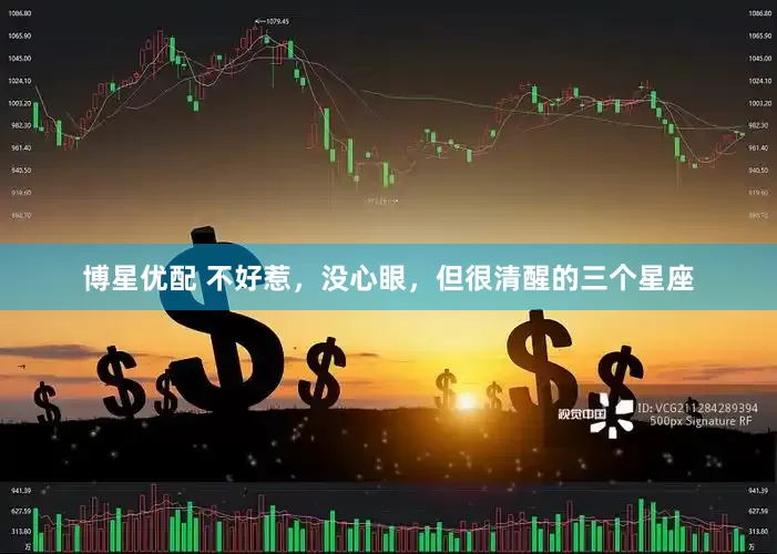 博星优配 不好惹，没心眼，但很清醒的三个星座