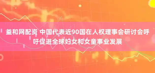 益和网配资 中国代表近90国在人权理事会研讨会呼吁促进全球妇女和女童事业发展