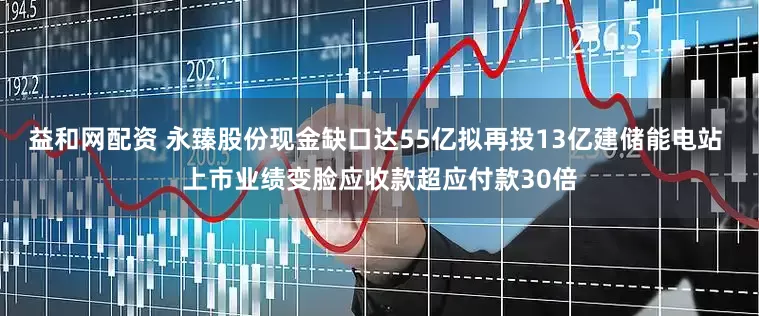 益和网配资 永臻股份现金缺口达55亿拟再投13亿建储能电站 上市业绩变脸应收款超应付款30倍