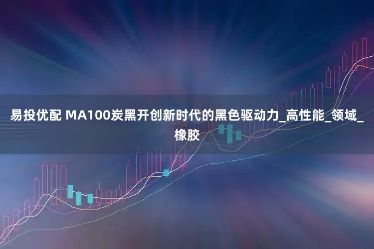 易投优配 MA100炭黑开创新时代的黑色驱动力_高性能_领域_橡胶