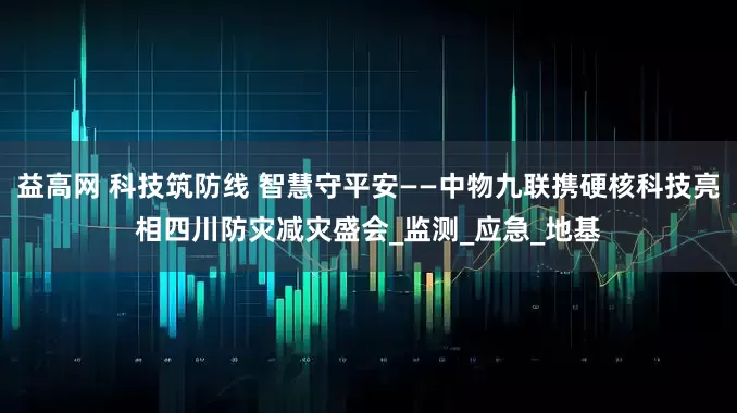 益高网 科技筑防线 智慧守平安——中物九联携硬核科技亮相四川防灾减灾盛会_监测_应急_地基