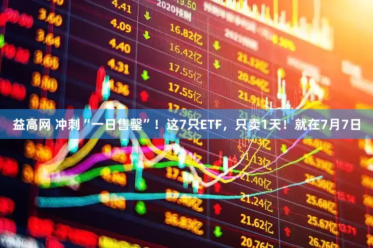 益高网 冲刺“一日售罄”！这7只ETF，只卖1天！就在7月7日