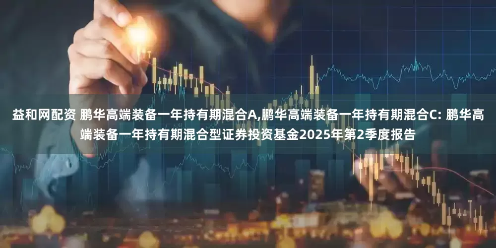益和网配资 鹏华高端装备一年持有期混合A,鹏华高端装备一年持有期混合C: 鹏华高端装备一年持有期混合型证券投资基金2025年第2季度报告