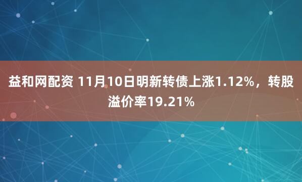 益和网配资 11月10日明新转债上涨1.12%，转股溢价率19.21%