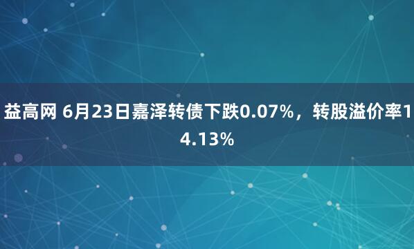 益高网 6月23日嘉泽转债下跌0.07%，转股溢价率14.13%