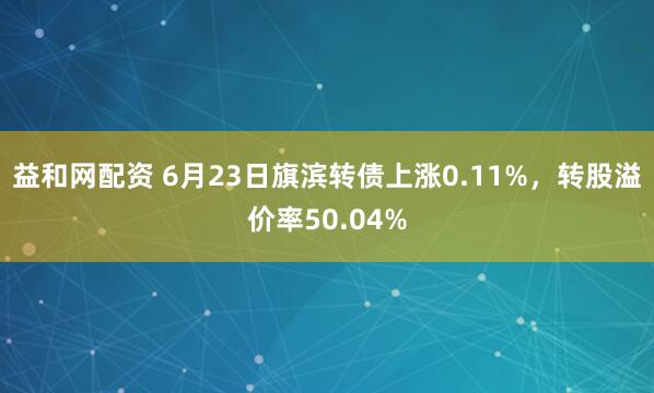 益和网配资 6月23日旗滨转债上涨0.11%，转股溢价率50.04%