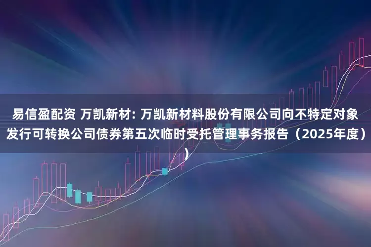 易信盈配资 万凯新材: 万凯新材料股份有限公司向不特定对象发行可转换公司债券第五次临时受托管理事务报告（2025年度）