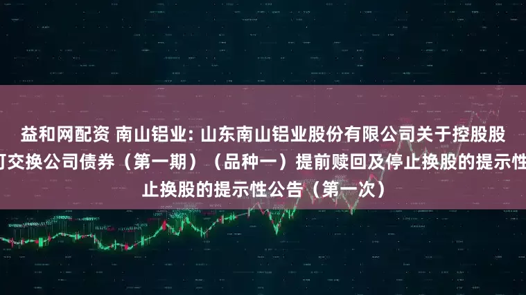 益和网配资 南山铝业: 山东南山铝业股份有限公司关于控股股东非公开发行可交换公司债券（第一期）（品种一）提前赎回及停止换股的提示性公告（第一次）